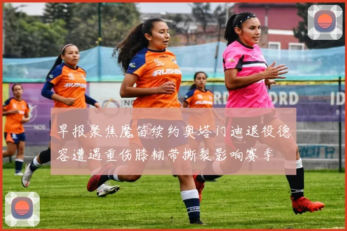 早报聚焦魔笛续约奥塔门迪退役德容遭遇重伤膝韧带撕裂影响赛季