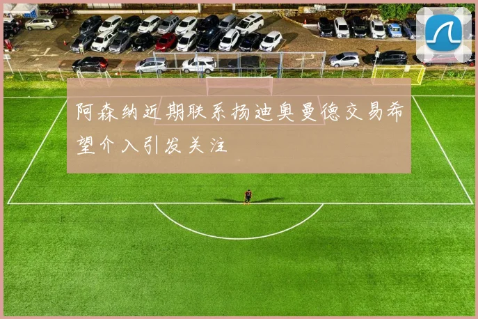 阿森纳近期联系扬迪奥曼德交易希望介入引发关注
