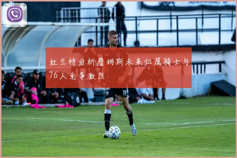 杜兰特分析詹姆斯未来归属骑士与76人竞争激烈