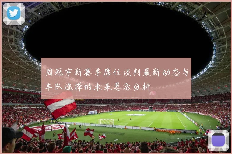 周冠宇新赛季席位谈判最新动态与车队选择的未来悬念分析