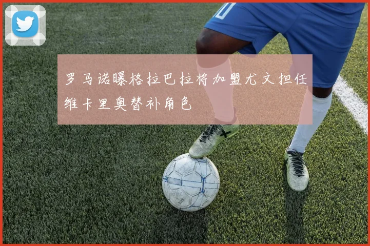 罗马诺曝格拉巴拉将加盟尤文担任维卡里奥替补角色